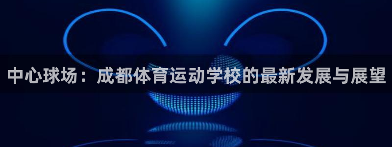 看球通体育app苹果版下载：中心球场：成都体育运动学校的最新发展与展望